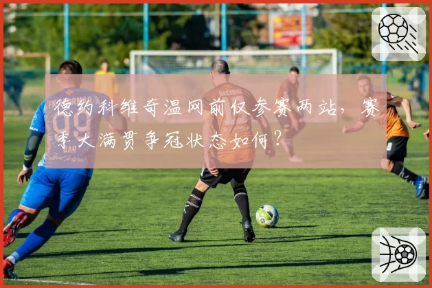 德约科维奇温网前仅参赛两站，赛季大满贯争冠状态如何？