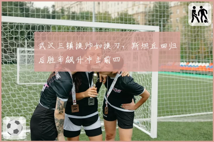 武汉三镇换帅如换刀，斯坦丘回归后胜率飙升冲击前四