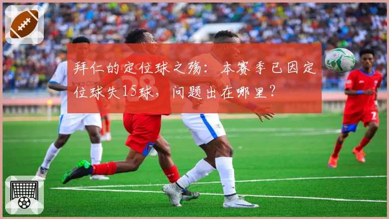 拜仁的定位球之殇:本赛季已因定位球失15球,问题出在哪里?