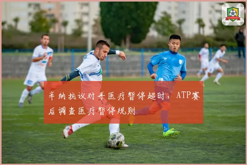 辛纳抗议对手医疗暂停超时,ATP赛后调查医疗暂停规则