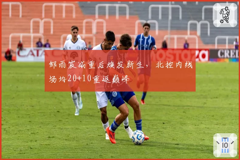 邹雨宸减重后焕发新生，北控内线场均20+10重返巅峰