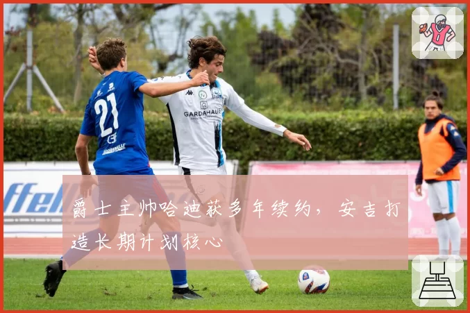 爵士主帅哈迪获多年续约，安吉打造长期计划核心