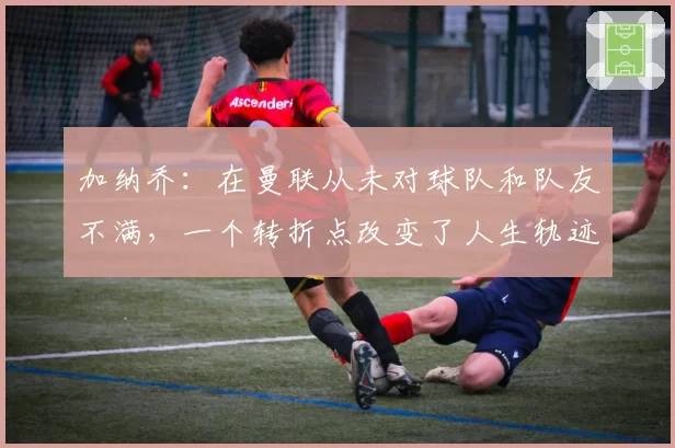 加纳乔：在曼联从未对球队和队友不满，一个转折点改变了人生轨迹