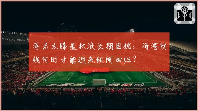 蒋光太膝盖积液长期困扰，海港防线何时才能迎来铁闸回归？