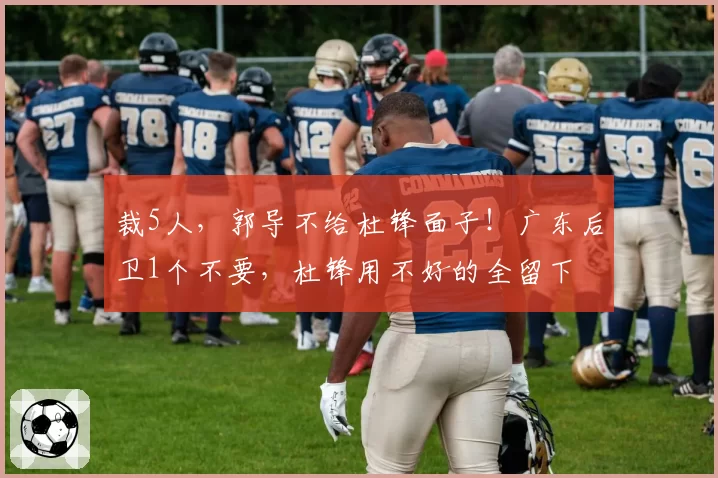 裁5人，郭导不给杜锋面子！广东后卫1个不要，杜锋用不好的全留下