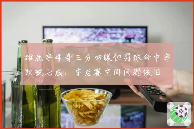 雄鹿字母哥三分回暖但罚球命中率跌破七成，季后赛空间问题依旧