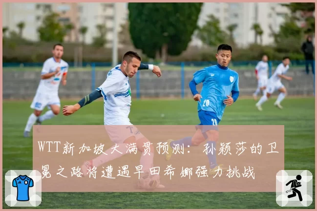 WTT新加坡大满贯预测：孙颖莎的卫冕之路将遭遇早田希娜强力挑战
