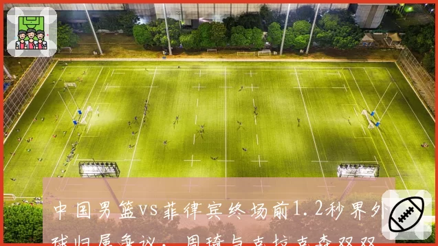 中国男篮vs菲律宾终场前1.2秒界外球归属争议,周琦与克拉克森双双怒吼裁判