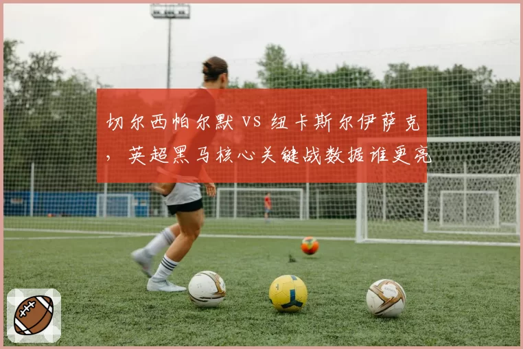 切尔西帕尔默 vs 纽卡斯尔伊萨克，英超黑马核心关键战数据谁更亮眼